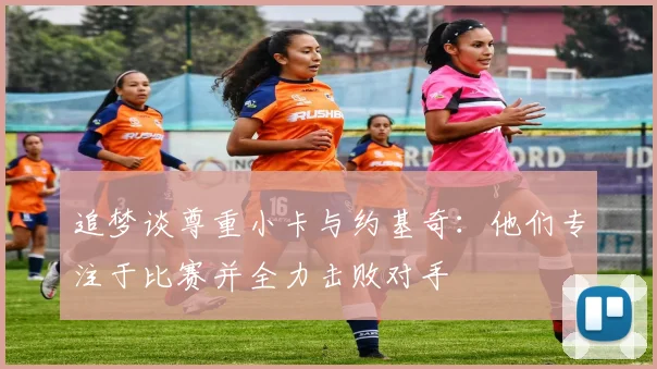 追梦谈尊重小卡与约基奇：他们专注于比赛并全力击败对手