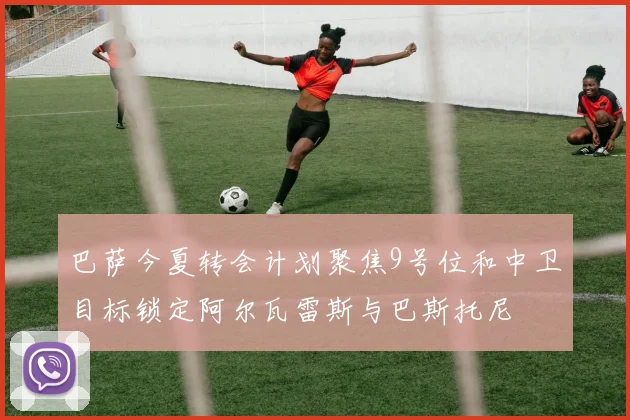 巴萨今夏转会计划聚焦9号位和中卫目标锁定阿尔瓦雷斯与巴斯托尼