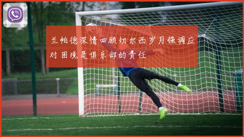 兰帕德深情回顾切尔西岁月强调应对困境是俱乐部的责任