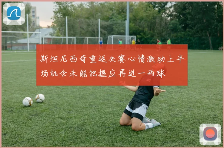 斯坦尼西奇重返决赛心情激动上半场机会未能把握应再进一两球