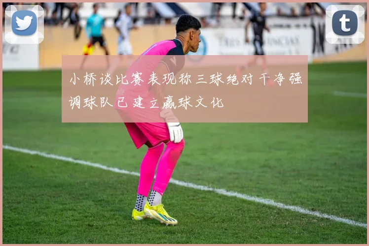 小桥谈比赛表现称三球绝对干净强调球队已建立赢球文化
